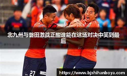 北九州与磐田激战正酣谁能在这场对决中笑到最后