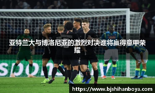 亚特兰大与博洛尼亚的激烈对决谁将赢得意甲荣耀