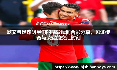 欧文与足球明星们的精彩瞬间合影分享，见证传奇与荣耀的交汇时刻